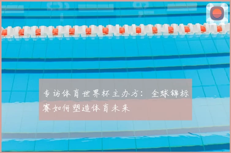 专访体育世界杯主办方：全球锦标赛如何塑造体育未来