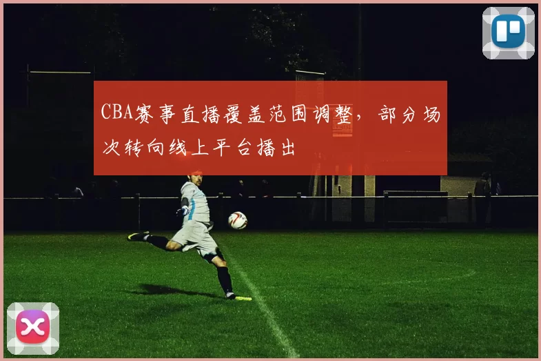 CBA赛事直播覆盖范围调整，部分场次转向线上平台播出