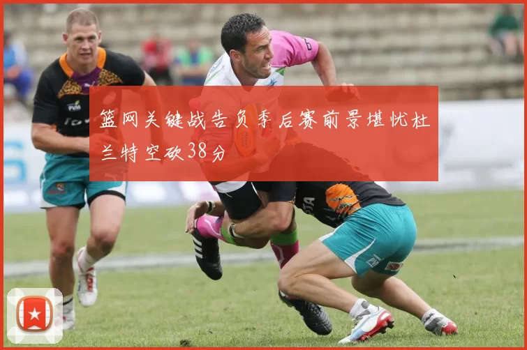 篮网关键战告负季后赛前景堪忧杜兰特空砍38分