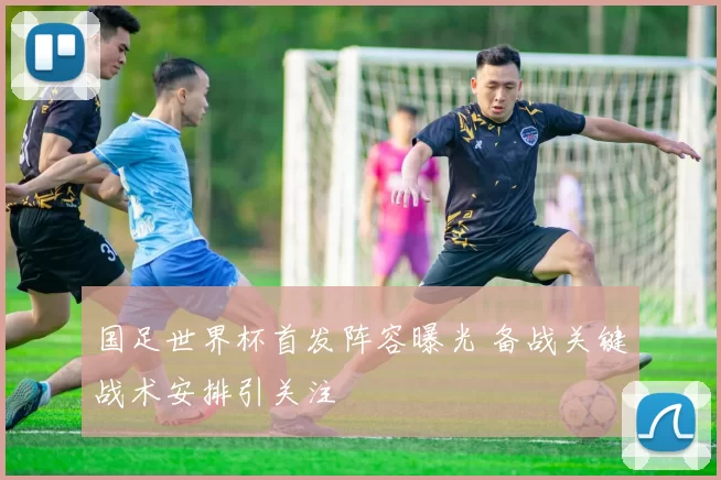 国足世界杯首发阵容曝光 备战关键战术安排引关注