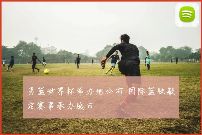 男篮世界杯举办地公布 国际篮联敲定赛事承办城市