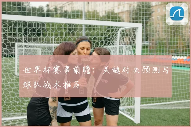 世界杯赛事前瞻：关键对决预测与球队战术推荐