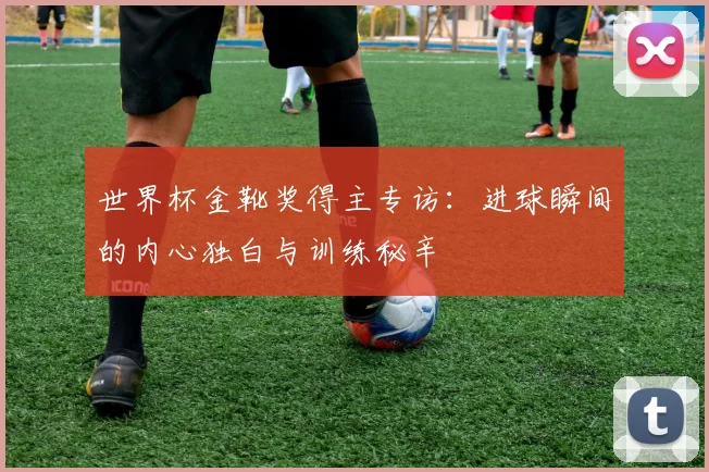 世界杯金靴奖得主专访:进球瞬间的内心独白与训练秘辛