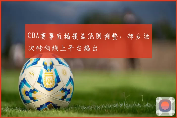 CBA赛事直播覆盖范围调整,部分场次转向线上平台播出