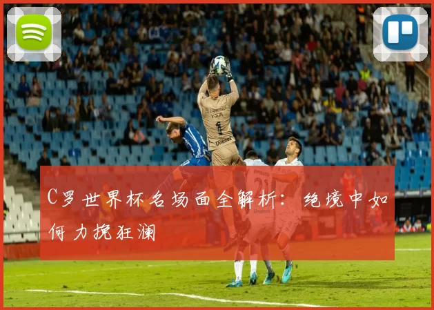 C罗世界杯名场面全解析:绝境中如何力挽狂澜