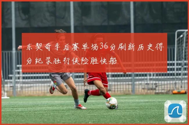 东契奇季后赛单场36分刷新历史得分纪录独行侠险胜快船