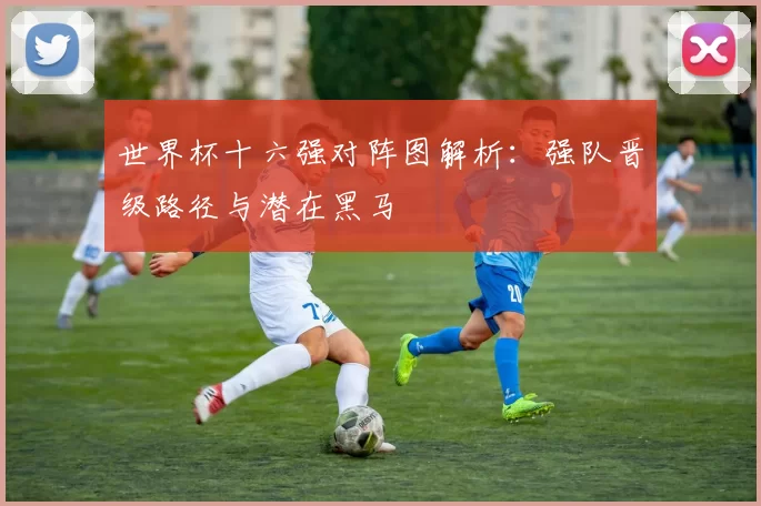 世界杯十六强对阵图解析:强队晋级路径与潜在黑马