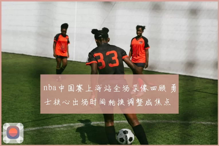 nba中国赛上海站全场录像回顾 勇士核心出场时间轮换调整成焦点