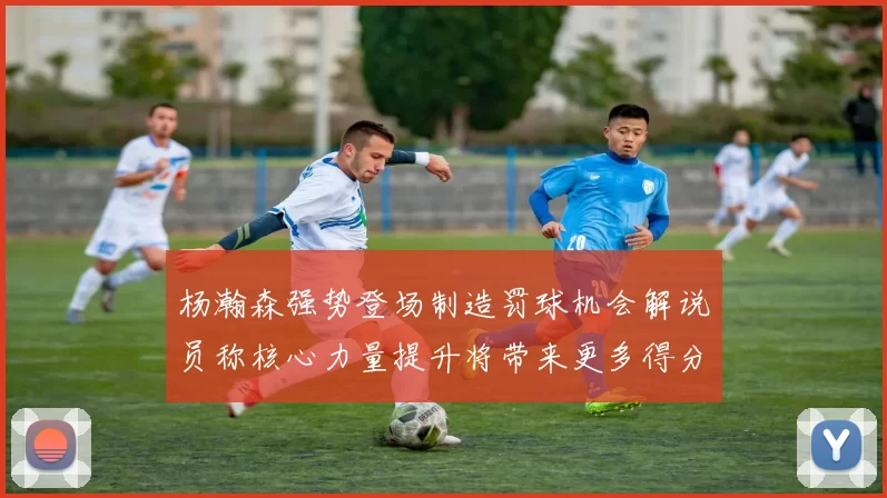 杨瀚森强势登场制造罚球机会解说员称核心力量提升将带来更多得分可能