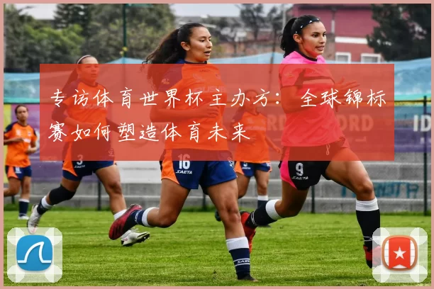 专访体育世界杯主办方：全球锦标赛如何塑造体育未来
