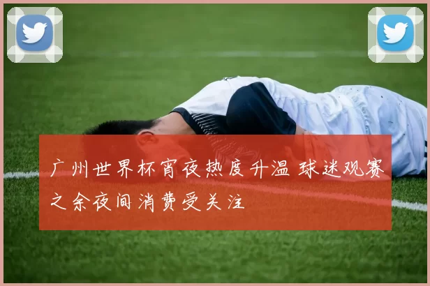 广州世界杯宵夜热度升温 球迷观赛之余夜间消费受关注