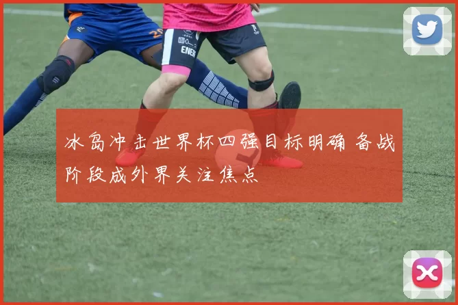 冰岛冲击世界杯四强目标明确 备战阶段成外界关注焦点