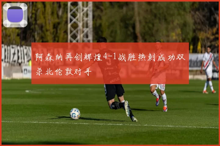 阿森纳再创辉煌4-1战胜热刺成功双杀北伦敦对手