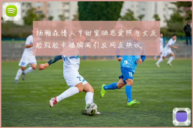 杨瀚森情人节甜蜜晒恩爱照与女友脸贴脸幸福瞬间引发网友热议