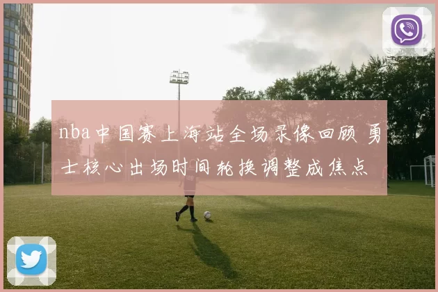nba中国赛上海站全场录像回顾 勇士核心出场时间轮换调整成焦点