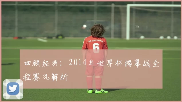 回顾经典:2014年世界杯揭幕战全程赛况解析