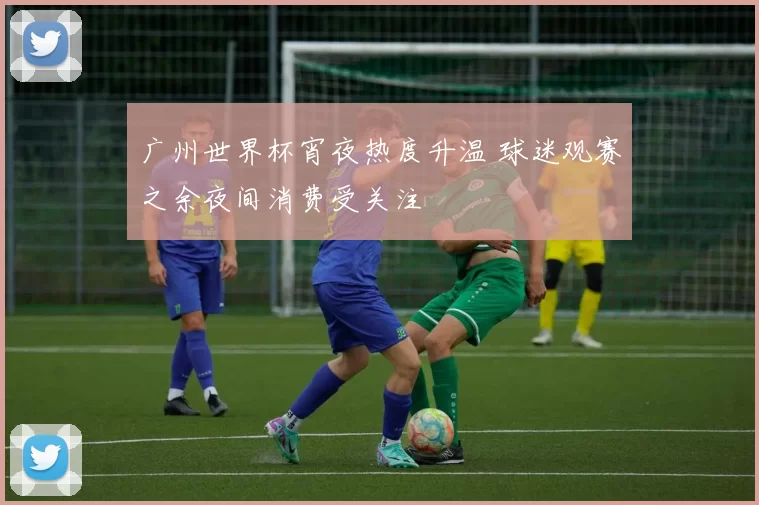 广州世界杯宵夜热度升温 球迷观赛之余夜间消费受关注