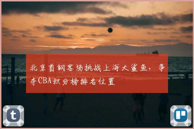 北京首钢客场挑战上海大鲨鱼，争夺CBA积分榜排名位置