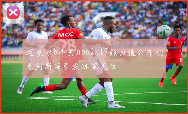 迈克尔b乔丹nba2k17能力值公布创系列新高引发玩家关注