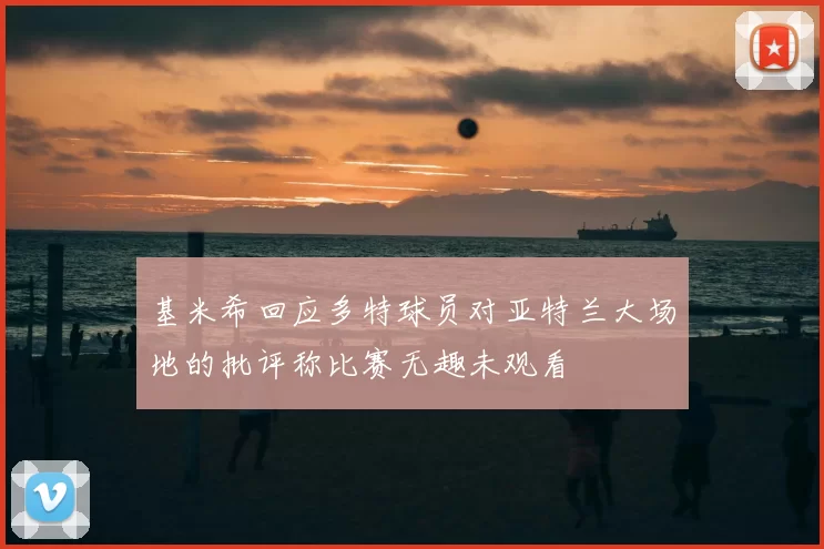 基米希回应多特球员对亚特兰大场地的批评称比赛无趣未观看