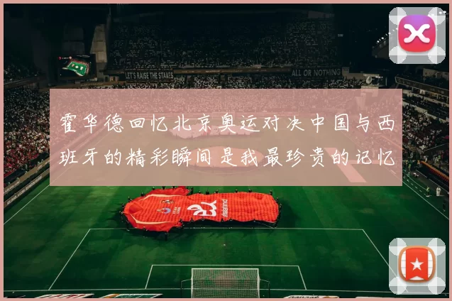 霍华德回忆北京奥运对决中国与西班牙的精彩瞬间是我最珍贵的记忆之一