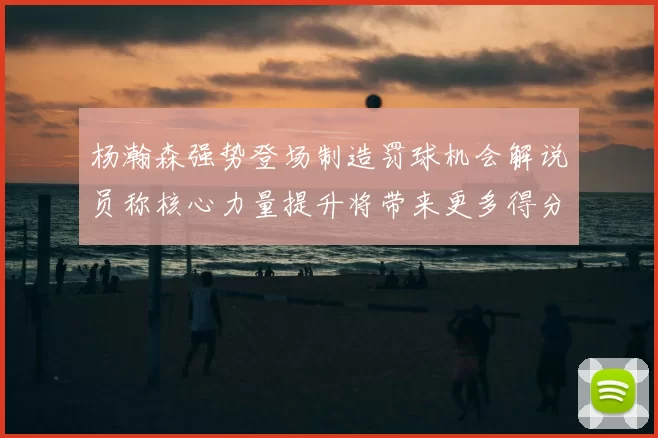 杨瀚森强势登场制造罚球机会解说员称核心力量提升将带来更多得分可能