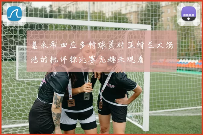 基米希回应多特球员对亚特兰大场地的批评称比赛无趣未观看