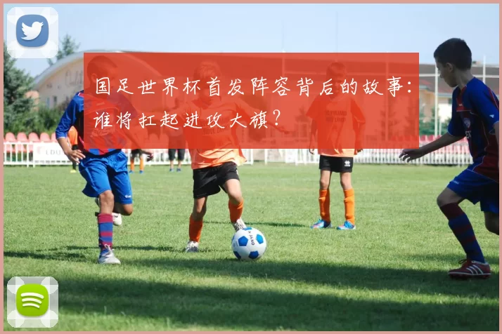 国足世界杯首发阵容背后的故事：谁将扛起进攻大旗？