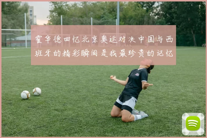 霍华德回忆北京奥运对决中国与西班牙的精彩瞬间是我最珍贵的记忆之一