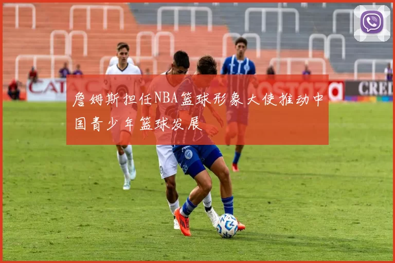 詹姆斯担任NBA篮球形象大使推动中国青少年篮球发展