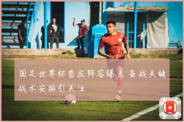 国足世界杯首发阵容曝光 备战关键战术安排引关注