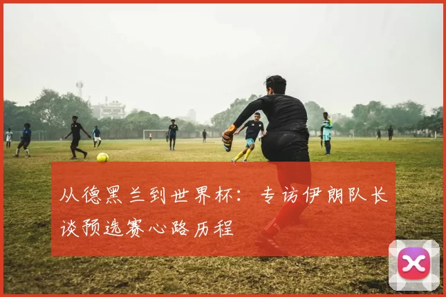 从德黑兰到世界杯：专访伊朗队长谈预选赛心路历程