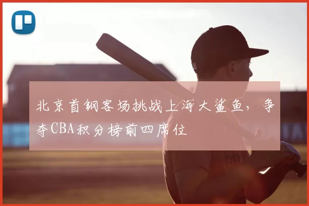 北京首钢客场挑战上海大鲨鱼，争夺CBA积分榜前四席位