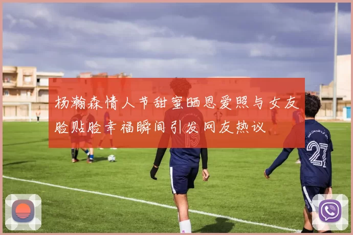 杨瀚森情人节甜蜜晒恩爱照与女友脸贴脸幸福瞬间引发网友热议
