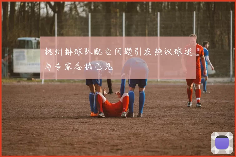 杭州排球队配合问题引发热议球迷与专家各执己见