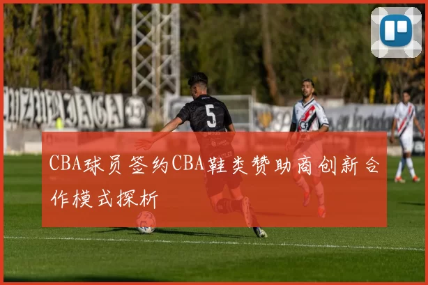 CBA球员签约CBA鞋类赞助商创新合作模式探析