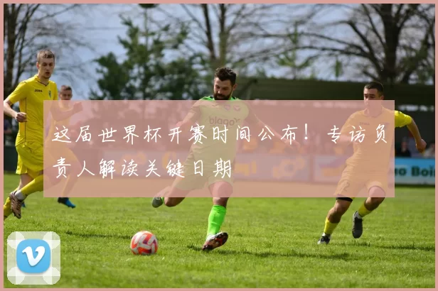 这届世界杯开赛时间公布！专访负责人解读关键日期